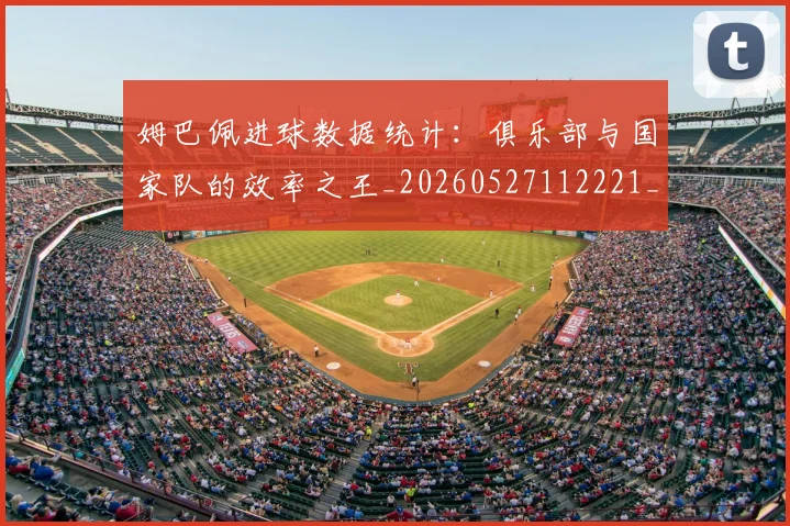 姆巴佩进球数据统计：俱乐部与国家队的效率之王_20260527112221_20260703232334
