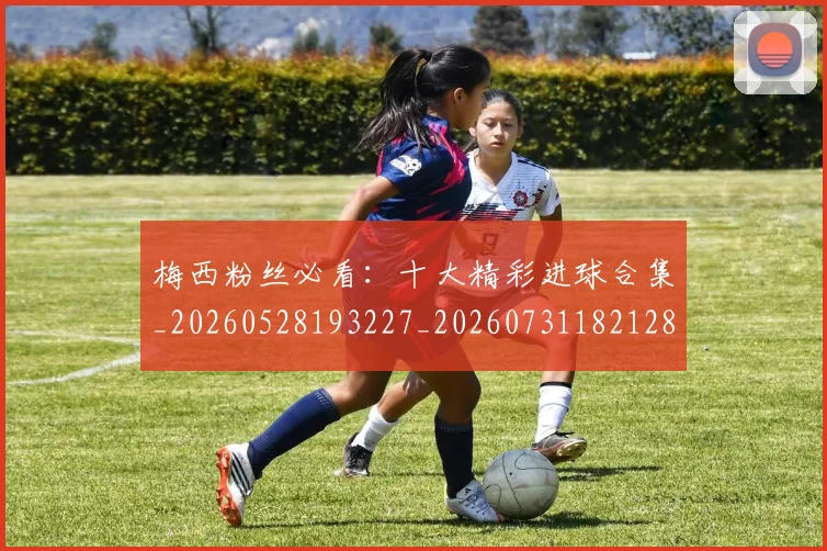 梅西粉丝必看：十大精彩进球合集_20260528193227_20260731182128