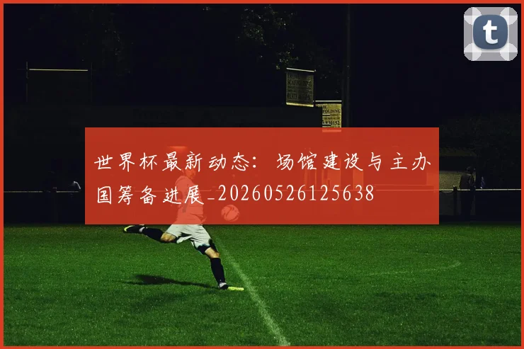 世界杯最新动态:场馆建设与主办国筹备进展_20260526125638