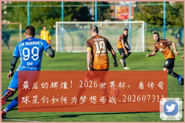 最后的辉煌！2026世界杯，看传奇球星们如何为梦想而战_20260731173553
