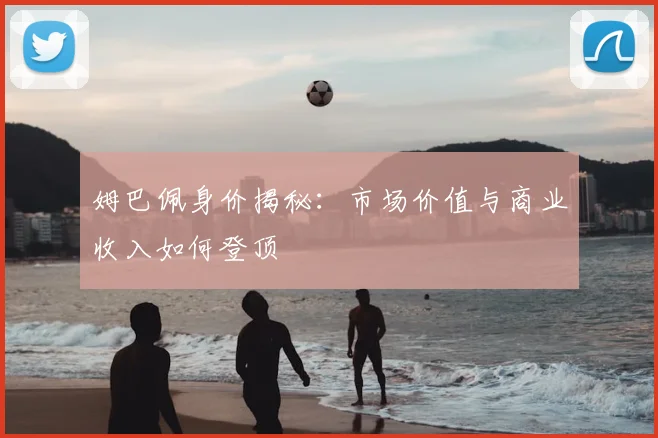 姆巴佩身价揭秘:市场价值与商业收入如何登顶