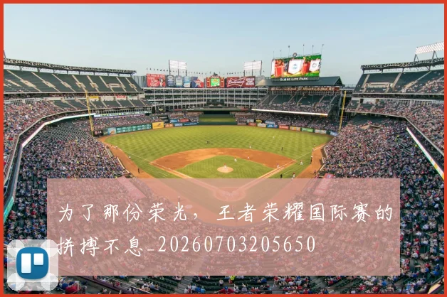 为了那份荣光,王者荣耀国际赛的拼搏不息_20260703205650