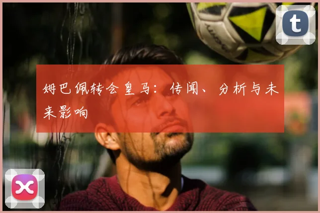 姆巴佩转会皇马:传闻、分析与未来影响