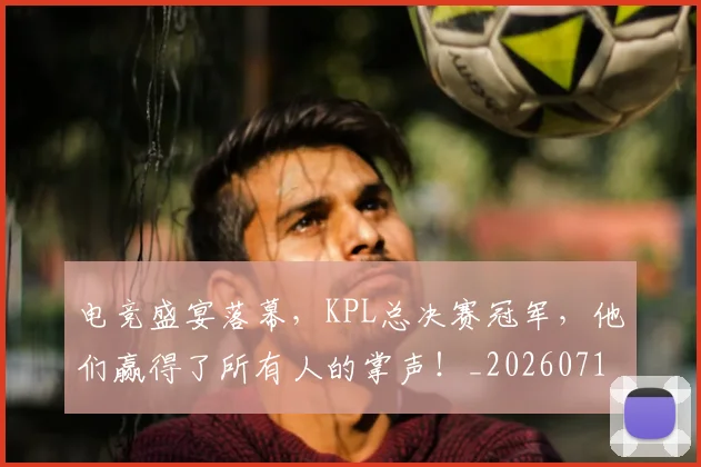 电竞盛宴落幕，KPL总决赛冠军，他们赢得了所有人的掌声！_20260710003503