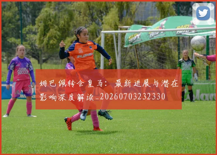 姆巴佩转会皇马：最新进展与潜在影响深度解读_20260703232330