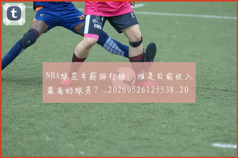 NBA球星年薪排行榜：谁是目前收入最高的球员？_20260526125538_20260702170848