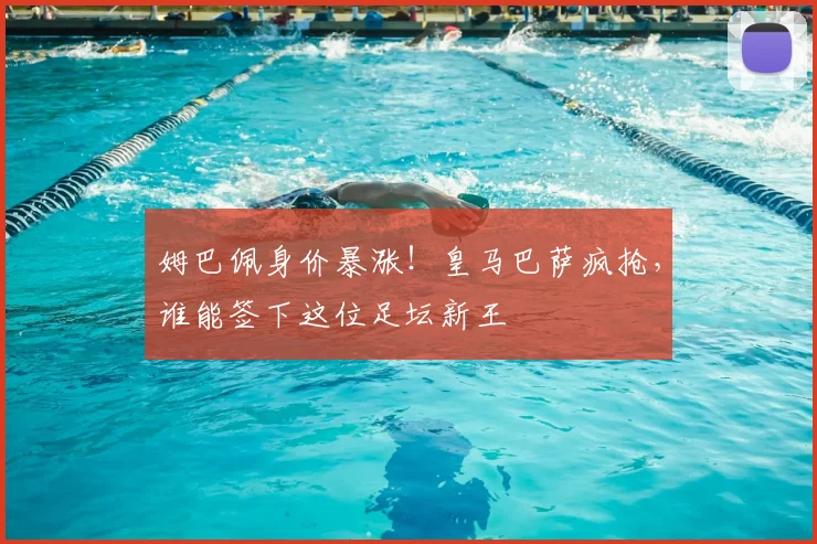 姆巴佩身价暴涨！皇马巴萨疯抢，谁能签下这位足坛新王