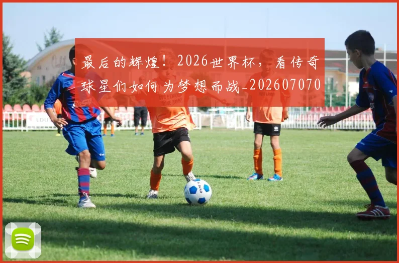 最后的辉煌！2026世界杯，看传奇球星们如何为梦想而战_20260707021555