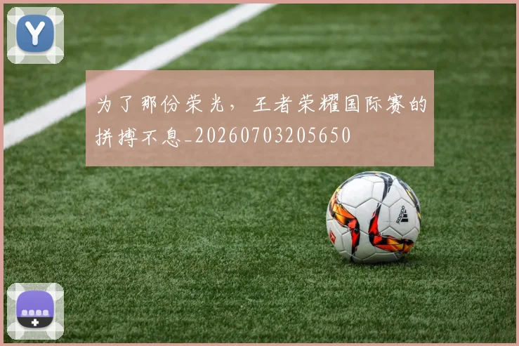 为了那份荣光,王者荣耀国际赛的拼搏不息_20260703205650