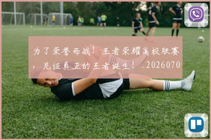 为了荣誉而战!王者荣耀高校联赛,见证真正的王者诞生!_20260703205647
