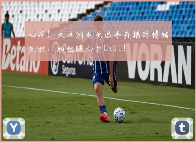 心疼！大洋洲电竞选手直播时情绪失控，粉丝暖心打Call！