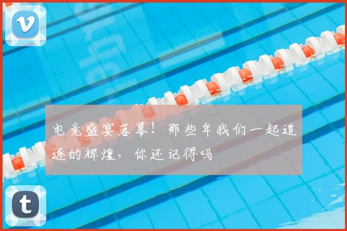 电竞盛宴落幕！那些年我们一起追逐的辉煌，你还记得吗