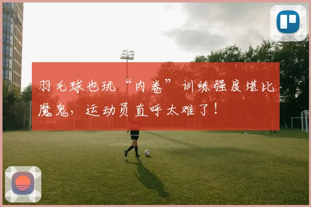 羽毛球也玩“内卷”训练强度堪比魔鬼，运动员直呼太难了！