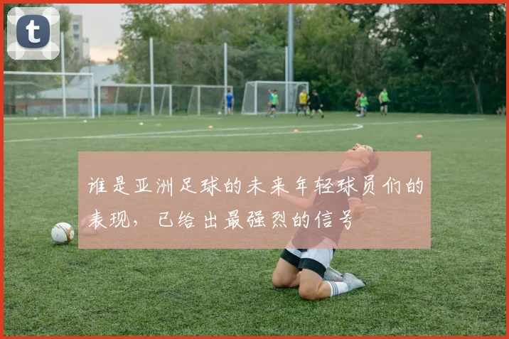 谁是亚洲足球的未来年轻球员们的表现,已给出最强烈的信号