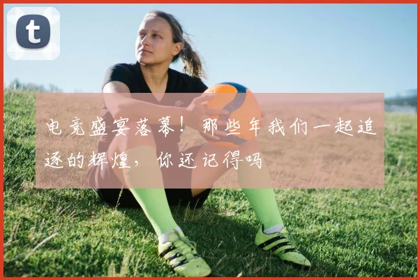 电竞盛宴落幕！那些年我们一起追逐的辉煌，你还记得吗