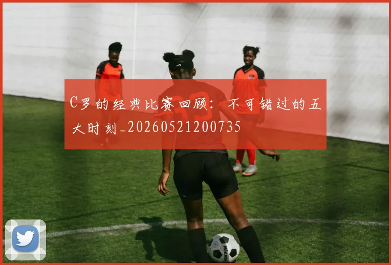C罗的经典比赛回顾：不可错过的五大时刻_20260521200735