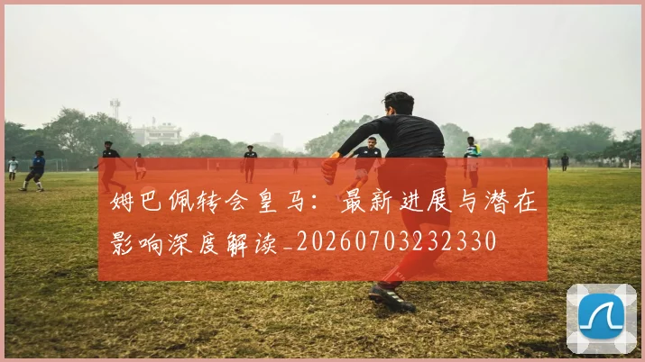 姆巴佩转会皇马：最新进展与潜在影响深度解读_20260703232330
