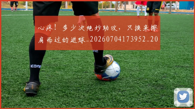 心疼!多少次绝妙助攻,只换来擦肩而过的进球_20260704173952_20260722163240
