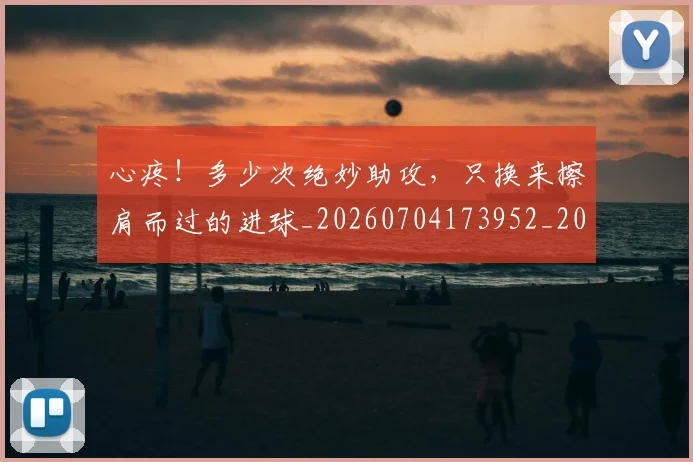 心疼！多少次绝妙助攻，只换来擦肩而过的进球_20260704173952_20260722163240