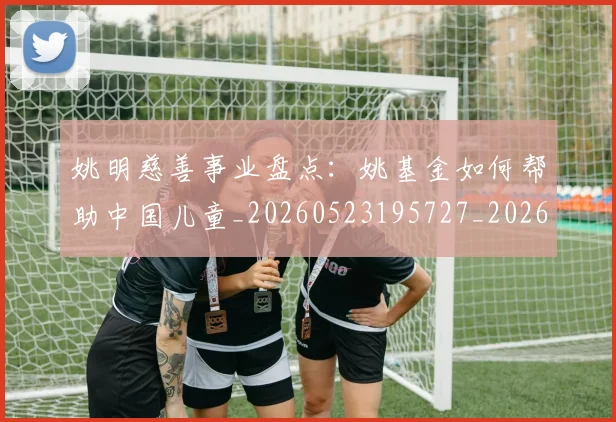 姚明慈善事业盘点：姚基金如何帮助中国儿童_20260523195727_20260703232824_20260720191941