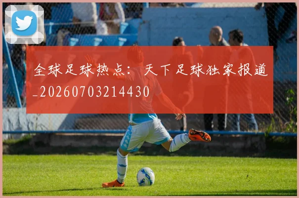 全球足球热点：天下足球独家报道_20260703214430